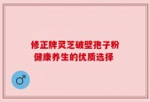 修正牌灵芝破壁孢子粉 健康养生的优质选择