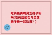 吃药能再喝灵芝孢子粉吗(吃药后能否与灵芝孢子粉一起饮用？)