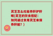 灵芝怎么吃能养肝护肝呢(灵芝的饮食搭配：如何通过食用灵芝来保养肝脏？)