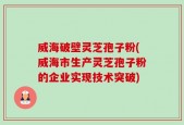 威海破壁灵芝孢子粉(威海市生产灵芝孢子粉的企业实现技术突破)