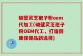 破壁灵芝孢子粉oem代加工(破壁灵芝孢子粉OEM代工，打造健康保健品新选择)