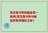 灵芝孢子粉和蛹虫草一样吗(灵芝孢子粉与蛹虫草有何相似之处？