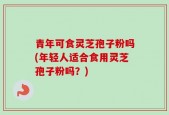 青年可食灵芝孢子粉吗(年轻人适合食用灵芝孢子粉吗？)