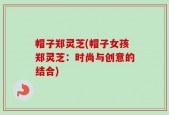帽子郑灵芝(帽子女孩郑灵芝：时尚与创意的结合)