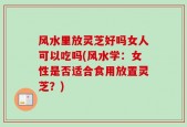 风水里放灵芝好吗女人可以吃吗(风水学：女性是否适合食用放置灵芝？)