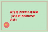 灵芝孢子粉怎么冲来喝 (灵芝孢子粉的冲泡方法)