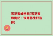 灵芝蜜蜂枸杞(灵芝蜜蜂枸杞：饮用养生好选择)