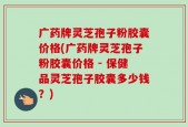 广药牌灵芝孢子粉胶囊价格(广药牌灵芝孢子粉胶囊价格 - 保健品灵芝孢子胶囊多少钱？)
