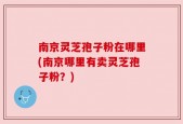 南京灵芝孢子粉在哪里(南京哪里有卖灵芝孢子粉？)