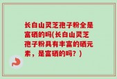 长白山灵芝孢子粉全是富硒的吗(长白山灵芝孢子粉具有丰富的硒元素，是富硒的吗？)