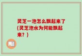 灵芝一泡怎么飘起来了(灵芝泡水为何能飘起来？)