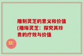 雕刻灵芝的意义和价值(雕琢灵芝：探究其珍贵的疗效与价值