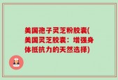 美国孢子灵芝粉胶囊(美国灵芝胶囊：增强身体抵抗力的天然选择)