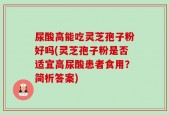 尿酸高能吃灵芝孢子粉好吗(灵芝孢子粉是否适宜高尿酸患者食用？简析答案)