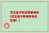 灵芝孢子粉在哪里喷粉(灵芝孢子粉喷粉地点在哪？)