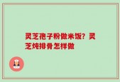 灵芝孢子粉做米饭？灵芝炖排骨怎样做