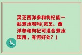 灵芝西洋参和枸杞能一起煮水喝吗(灵芝、西洋参和枸杞可混合煮水饮用，有何好处？)