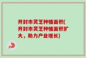 开封市灵芝种植面积(开封市灵芝种植面积扩大，助力产业增长)