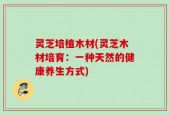 灵芝培植木材(灵芝木材培育：一种天然的健康养生方式)