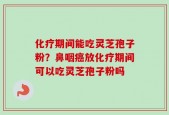 化疗期间能吃灵芝孢子粉？鼻咽癌放化疗期间可以吃灵芝孢子粉吗