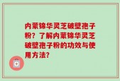 内蒙锦华灵芝破壁孢子粉？了解内蒙锦华灵芝破壁孢子粉的功效与使用方法？