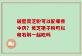 破壁灵芝粉可以配哪些中药？灵芝孢子粉可以和石斛一起吃吗