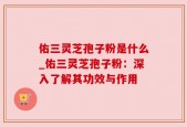 佑三灵芝孢子粉是什么_佑三灵芝孢子粉：深入了解其功效与作用