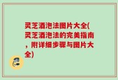 灵芝酒泡法图片大全(灵芝酒泡法的完美指南，附详细步骤与图片大全)