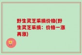 野生灵芝采摘价格(野生灵芝采摘：价格一涨再涨)