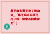 黑芝麻丸灵芝孢子粉功效_“黑芝麻丸与灵芝孢子粉：探索其健康益处”)