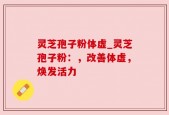 灵芝孢子粉体虚_灵芝孢子粉：，改善体虚，焕发活力