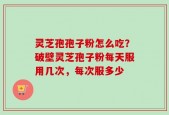 灵芝孢孢子粉怎么吃？破壁灵芝孢子粉每天服用几次，每次服多少