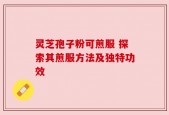 灵芝孢子粉可煎服 探索其煎服方法及独特功效