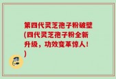 第四代灵芝孢子粉破壁(四代灵芝孢子粉全新升级，功效变革惊人！)