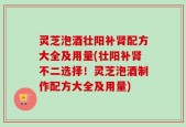 灵芝泡酒壮阳补肾配方大全及用量(壮阳补肾不二选择！灵芝泡酒制作配方大全及用量)