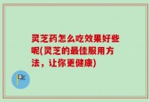 灵芝药怎么吃效果好些呢(灵芝的最佳服用方法，让你更健康)