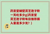 药圣堂破壁灵芝孢子粉一天吃多少g(药圣堂灵芝孢子粉每日推荐摄入量是多少克？)