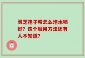 灵芝孢子粉怎么泡水喝好？这个服用方法还有人不知道？