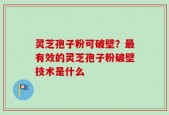 灵芝孢子粉可破壁？最有效的灵芝孢子粉破壁技术是什么