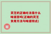 灵芝的正确吃法是什么味道苦吗(正确的灵芝食用方法与味道特点)