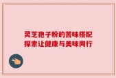 灵芝孢子粉的苦味搭配探索让健康与美味同行