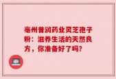 亳州普润药业灵芝孢子粉：滋养生活的天然良方，你准备好了吗？