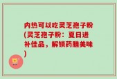 内热可以吃灵芝孢子粉(灵芝孢子粉：夏日进补佳品，解锁药膳美味)