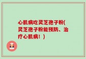 心肌病吃灵芝孢子粉(灵芝孢子粉能预防、治疗心肌病！)