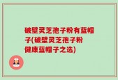 破壁灵芝孢子粉有蓝帽子(破壁灵芝孢子粉 健康蓝帽子之选)