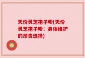 天价灵芝孢子粉(天价灵芝孢子粉：身体维护的昂贵选择)