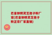 巴音郭楞灵芝孢子粉厂家(巴音郭楞灵芝孢子粉正宗厂家直销)