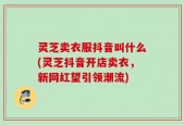 灵芝卖衣服抖音叫什么(灵芝抖音开店卖衣，新网红望引领潮流)