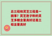 总三萜和灵芝三萜是一回事？灵芝孢子粉的灵芝多糖含量高好还是三萜含量高好