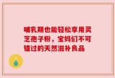 哺乳期也能轻松享用灵芝孢子粉，宝妈们不可错过的天然滋补良品